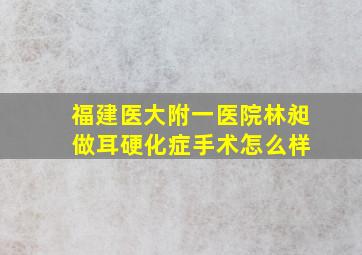 福建医大附一医院林昶 做耳硬化症手术怎么样